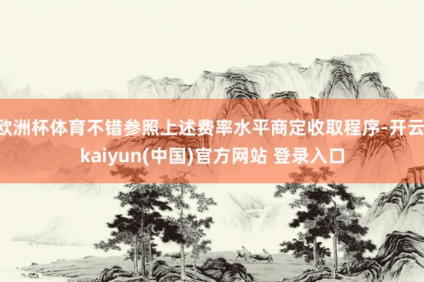 欧洲杯体育不错参照上述费率水平商定收取程序-开云·kaiyun(中国)官方网站 登录入口