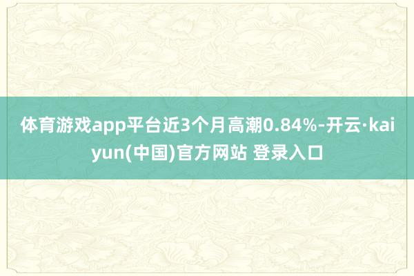 体育游戏app平台近3个月高潮0.84%-开云·kaiyun(中国)官方网站 登录入口