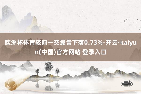 欧洲杯体育较前一交曩昔下落0.73%-开云·kaiyun(中国)官方网站 登录入口