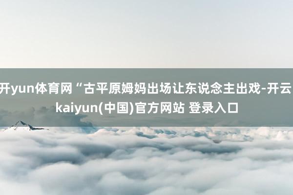 开yun体育网“古平原姆妈出场让东说念主出戏-开云·kaiyun(中国)官方网站 登录入口