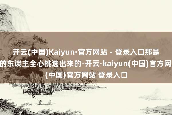 开云(中国)Kaiyun·官方网站 - 登录入口那是他打法底下的东谈主全心挑选出来的-开云·kaiyun(中国)官方网站 登录入口