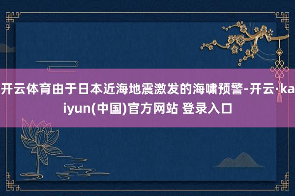 开云体育由于日本近海地震激发的海啸预警-开云·kaiyun(中国)官方网站 登录入口