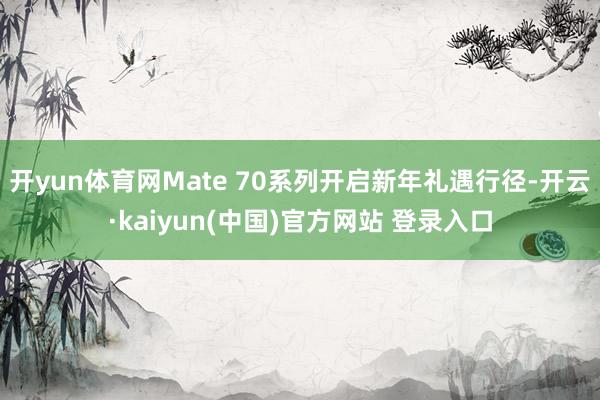 开yun体育网Mate 70系列开启新年礼遇行径-开云·kaiyun(中国)官方网站 登录入口
