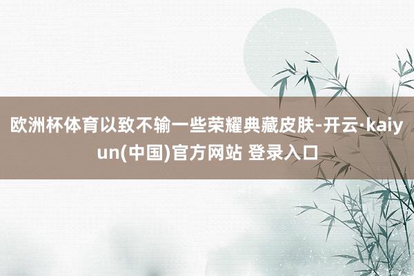 欧洲杯体育以致不输一些荣耀典藏皮肤-开云·kaiyun(中国)官方网站 登录入口
