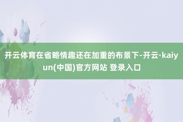 开云体育在省略情趣还在加重的布景下-开云·kaiyun(中国)官方网站 登录入口