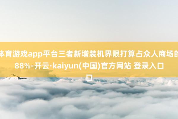 体育游戏app平台三者新增装机界限打算占众人商场的88%-开云·kaiyun(中国)官方网站 登录入口