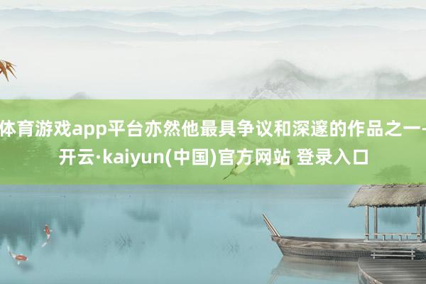体育游戏app平台亦然他最具争议和深邃的作品之一-开云·kaiyun(中国)官方网站 登录入口