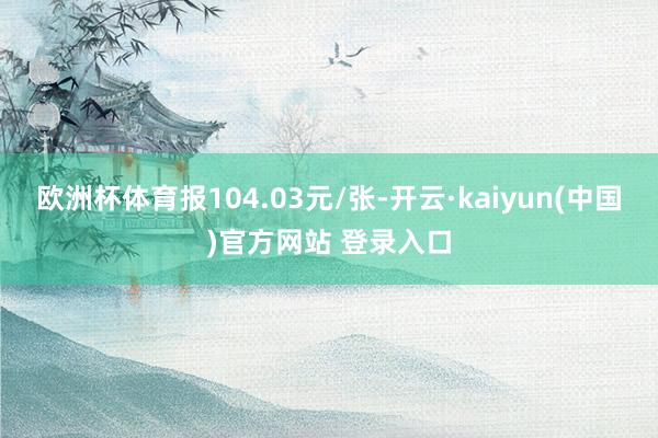 欧洲杯体育报104.03元/张-开云·kaiyun(中国)官方网站 登录入口