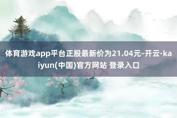 体育游戏app平台正股最新价为21.04元-开云·kaiyun(中国)官方网站 登录入口