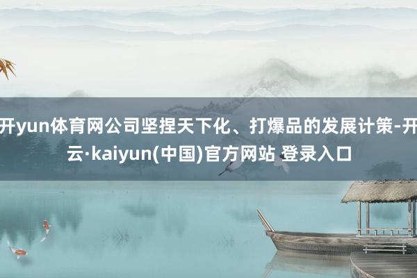 开yun体育网公司坚捏天下化、打爆品的发展计策-开云·kaiyun(中国)官方网站 登录入口