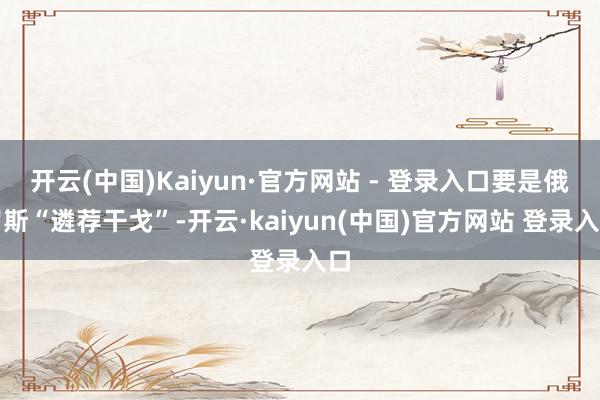 开云(中国)Kaiyun·官方网站 - 登录入口要是俄罗斯“遴荐干戈”-开云·kaiyun(中国)官方网站 登录入口