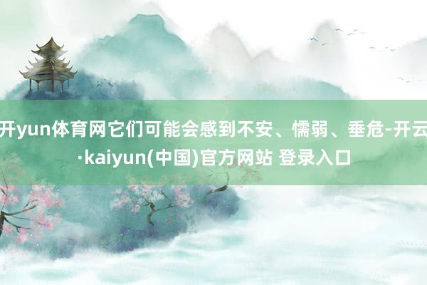 开yun体育网它们可能会感到不安、懦弱、垂危-开云·kaiyun(中国)官方网站 登录入口