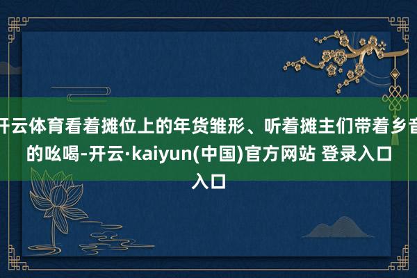 开云体育看着摊位上的年货雏形、听着摊主们带着乡音的吆喝-开云·kaiyun(中国)官方网站 登录入口