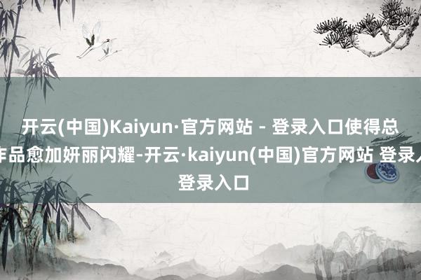 开云(中国)Kaiyun·官方网站 - 登录入口使得总共作品愈加妍丽闪耀-开云·kaiyun(中国)官方网站 登录入口