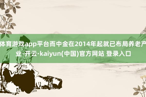 体育游戏app平台而中金在2014年起就已布局养老产业-开云·kaiyun(中国)官方网站 登录入口