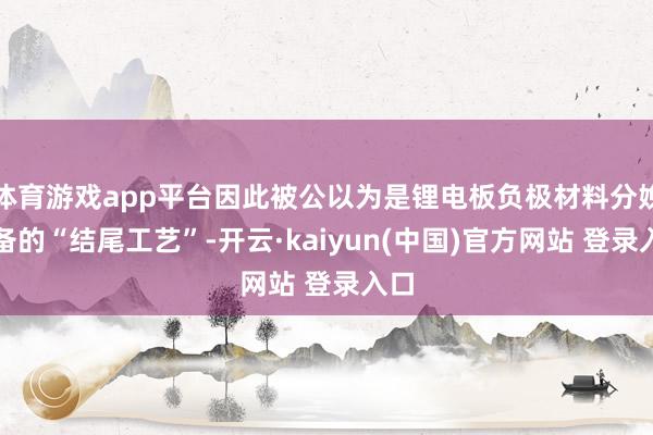 体育游戏app平台因此被公以为是锂电板负极材料分娩制备的“结尾工艺”-开云·kaiyun(中国)官方网站 登录入口