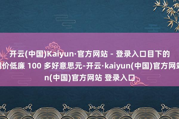 开云(中国)Kaiyun·官方网站 - 登录入口目下的售价比阛阓价低廉 100 多好意思元-开云·kaiyun(中国)官方网站 登录入口