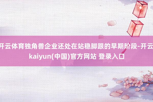 开云体育独角兽企业还处在站稳脚跟的早期阶段-开云·kaiyun(中国)官方网站 登录入口