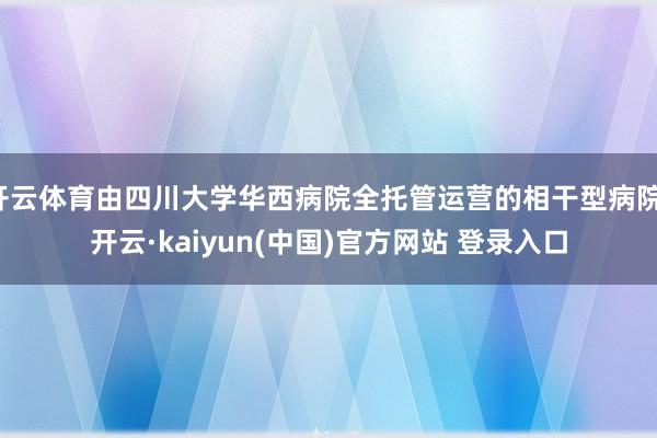开云体育由四川大学华西病院全托管运营的相干型病院-开云·kaiyun(中国)官方网站 登录入口