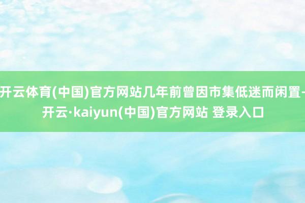 开云体育(中国)官方网站几年前曾因市集低迷而闲置-开云·kaiyun(中国)官方网站 登录入口