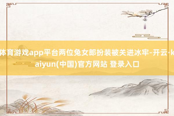 体育游戏app平台两位兔女郎扮装被关进冰牢-开云·kaiyun(中国)官方网站 登录入口