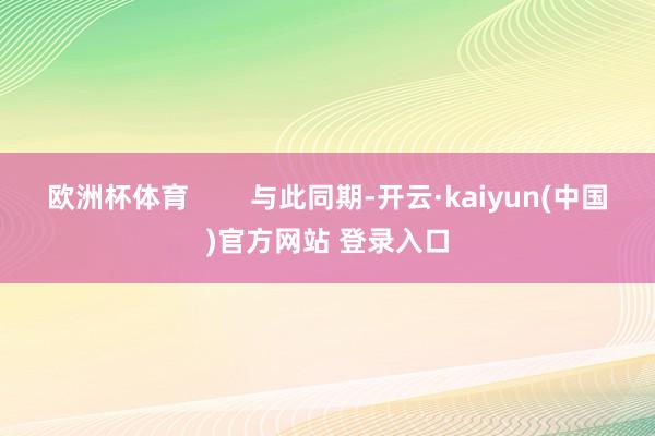 欧洲杯体育        与此同期-开云·kaiyun(中国)官方网站 登录入口