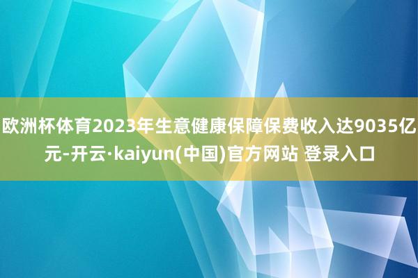 欧洲杯体育2023年生意健康保障保费收入达9035亿元-开云·kaiyun(中国)官方网站 登录入口