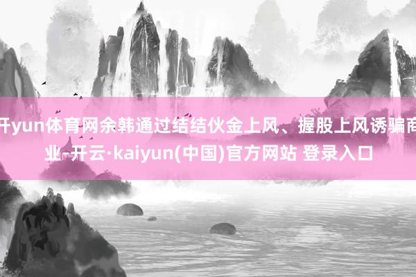 开yun体育网余韩通过结结伙金上风、握股上风诱骗商业-开云·kaiyun(中国)官方网站 登录入口