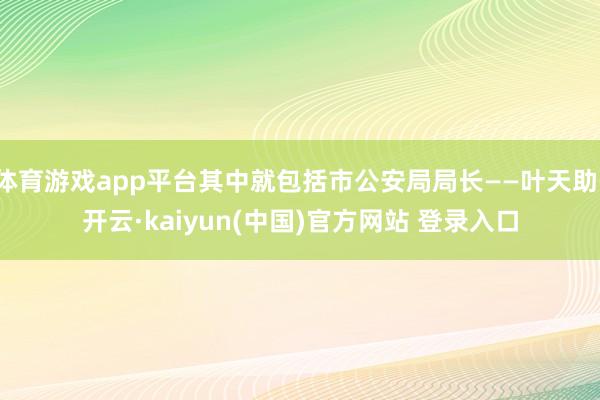 体育游戏app平台其中就包括市公安局局长——叶天助-开云·kaiyun(中国)官方网站 登录入口