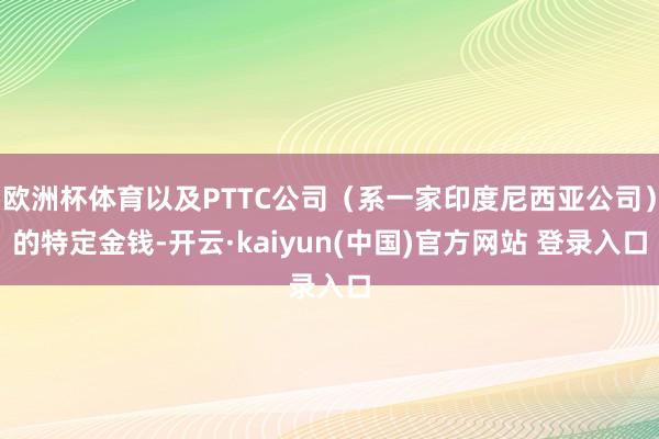 欧洲杯体育以及PTTC公司（系一家印度尼西亚公司）的特定金钱-开云·kaiyun(中国)官方网站 登录入口