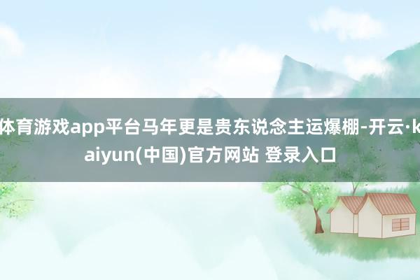体育游戏app平台马年更是贵东说念主运爆棚-开云·kaiyun(中国)官方网站 登录入口