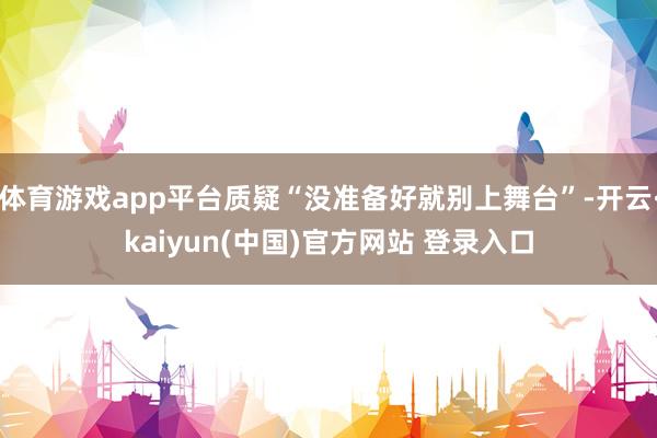 体育游戏app平台质疑“没准备好就别上舞台”-开云·kaiyun(中国)官方网站 登录入口