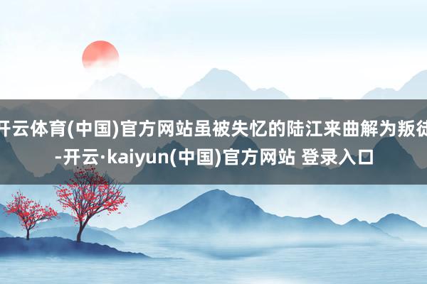 开云体育(中国)官方网站虽被失忆的陆江来曲解为叛徒-开云·kaiyun(中国)官方网站 登录入口