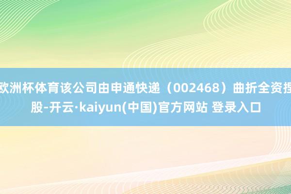 欧洲杯体育该公司由申通快递（002468）曲折全资捏股-开云·kaiyun(中国)官方网站 登录入口
