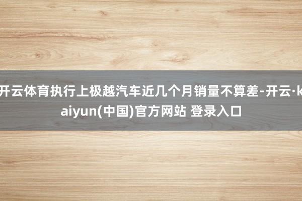 开云体育执行上极越汽车近几个月销量不算差-开云·kaiyun(中国)官方网站 登录入口