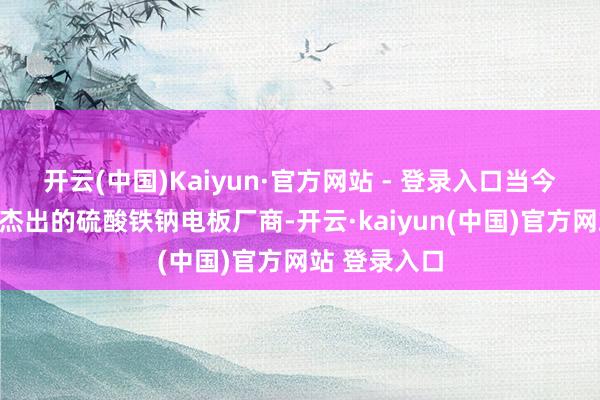 开云(中国)Kaiyun·官方网站 - 登录入口当今已成了行业杰出的硫酸铁钠电板厂商-开云·kaiyun(中国)官方网站 登录入口