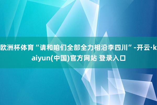 欧洲杯体育“请和咱们全部全力相沿李四川”-开云·kaiyun(中国)官方网站 登录入口