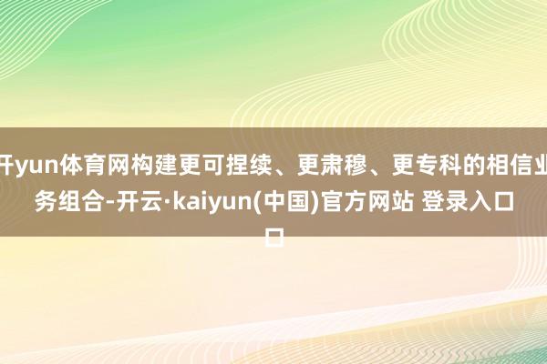 开yun体育网构建更可捏续、更肃穆、更专科的相信业务组合-开云·kaiyun(中国)官方网站 登录入口