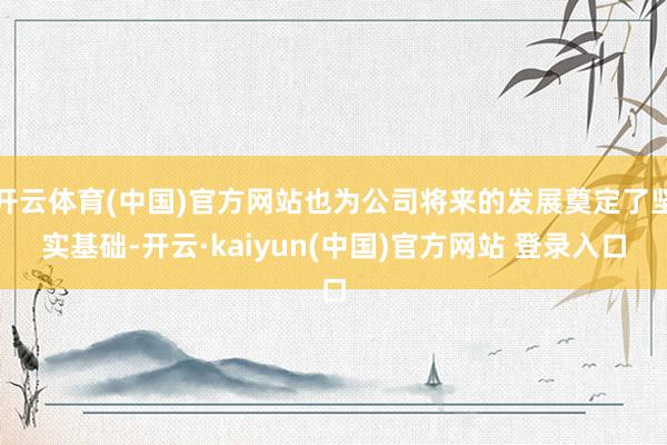 开云体育(中国)官方网站也为公司将来的发展奠定了坚实基础-开云·kaiyun(中国)官方网站 登录入口