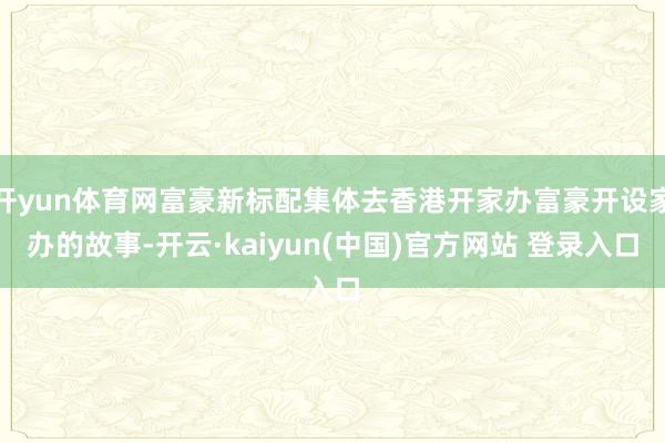 开yun体育网富豪新标配集体去香港开家办富豪开设家办的故事-开云·kaiyun(中国)官方网站 登录入口