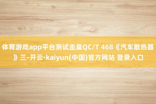 体育游戏app平台测试圭臬QC/T 468《汽车散热器》三-开云·kaiyun(中国)官方网站 登录入口
