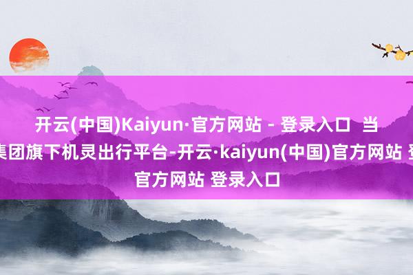 开云(中国)Kaiyun·官方网站 - 登录入口  当作广汽集团旗下机灵出行平台-开云·kaiyun(中国)官方网站 登录入口