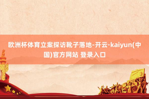 欧洲杯体育　　立案探访靴子落地-开云·kaiyun(中国)官方网站 登录入口