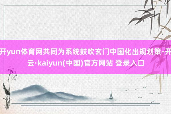 开yun体育网共同为系统鼓吹玄门中国化出规划策-开云·kaiyun(中国)官方网站 登录入口