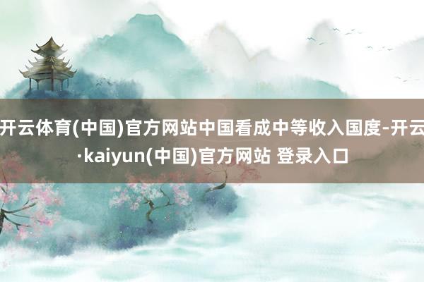 开云体育(中国)官方网站中国看成中等收入国度-开云·kaiyun(中国)官方网站 登录入口