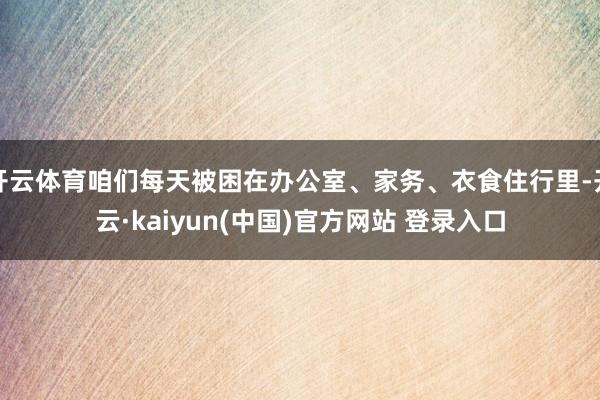 开云体育咱们每天被困在办公室、家务、衣食住行里-开云·kaiyun(中国)官方网站 登录入口