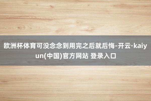 欧洲杯体育可没念念到用完之后就后悔-开云·kaiyun(中国)官方网站 登录入口