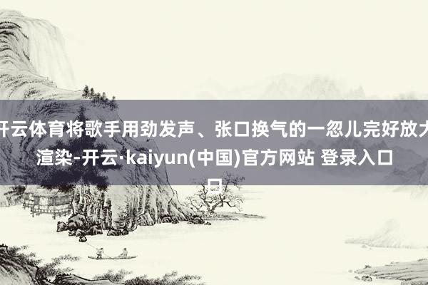 开云体育将歌手用劲发声、张口换气的一忽儿完好放大渲染-开云·kaiyun(中国)官方网站 登录入口