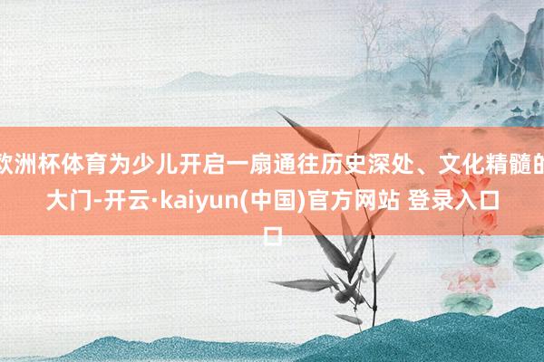 欧洲杯体育为少儿开启一扇通往历史深处、文化精髓的大门-开云·kaiyun(中国)官方网站 登录入口