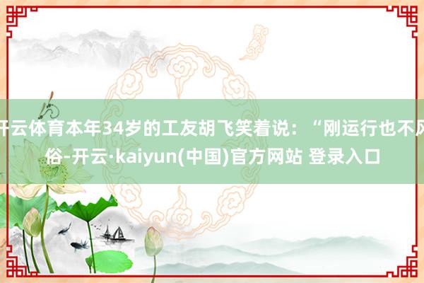 开云体育本年34岁的工友胡飞笑着说：“刚运行也不风俗-开云·kaiyun(中国)官方网站 登录入口